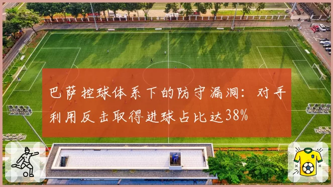 巴萨控球体系下的防守漏洞：对手利用反击取得进球占比达38%