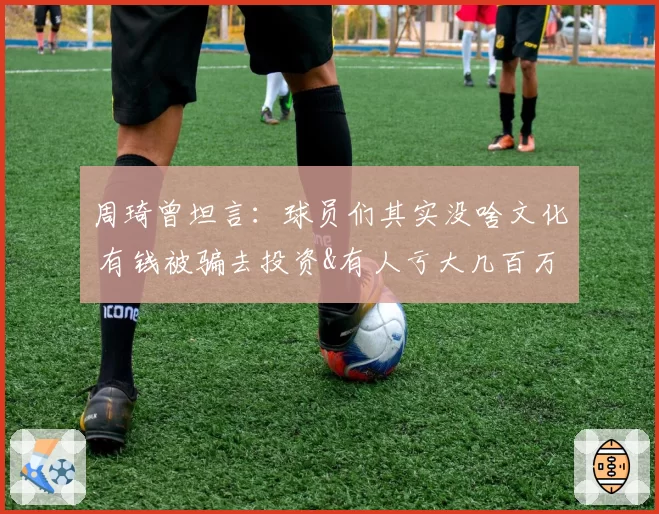 周琦曾坦言：球员们其实没啥文化 有钱被骗去投资&有人亏大几百万
