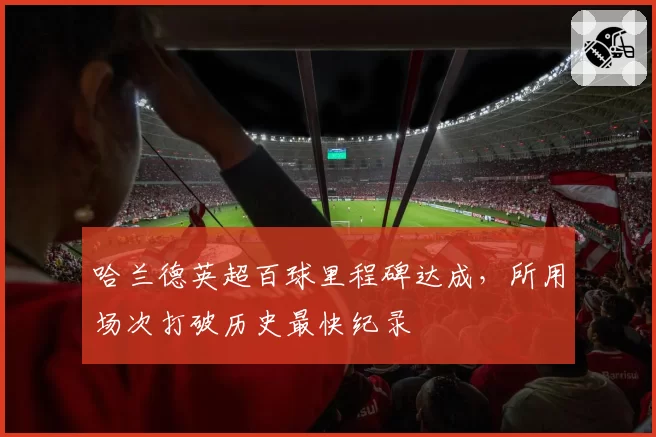 哈兰德英超百球里程碑达成，所用场次打破历史最快纪录