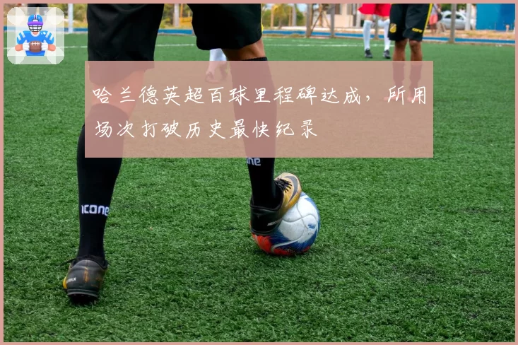 哈兰德英超百球里程碑达成，所用场次打破历史最快纪录