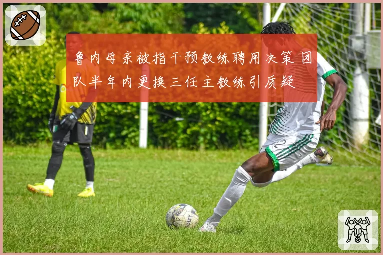 鲁内母亲被指干预教练聘用决策 团队半年内更换三任主教练引质疑