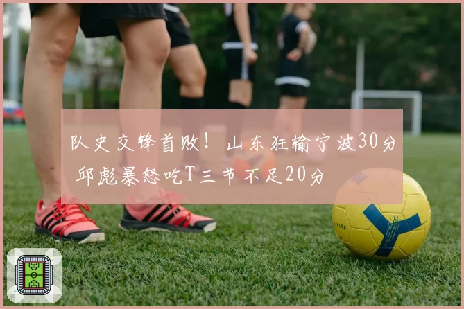 队史交锋首败！山东狂输宁波30分 邱彪暴怒吃T三节不足20分