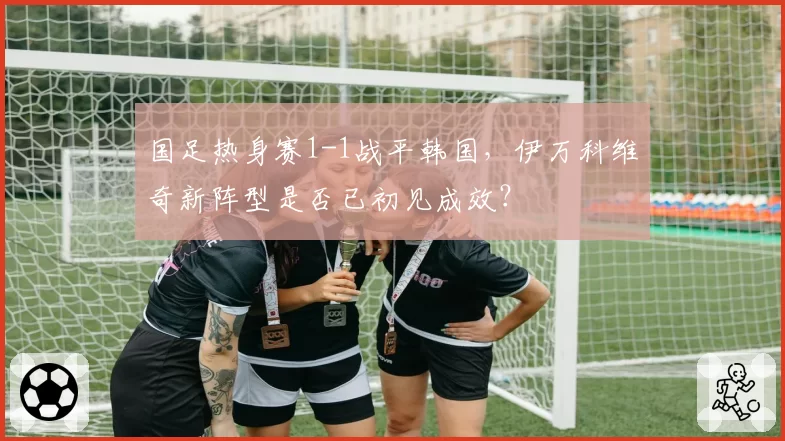 国足热身赛1-1战平韩国，伊万科维奇新阵型是否已初见成效？