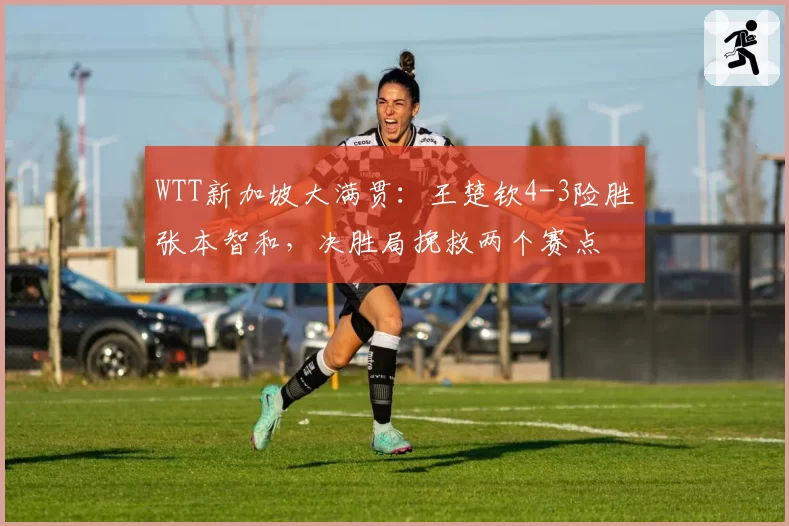 WTT新加坡大满贯：王楚钦4-3险胜张本智和，决胜局挽救两个赛点