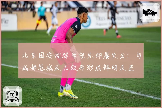北京国安控球率领先却屡失分：与成都蓉城反击效率形成鲜明反差