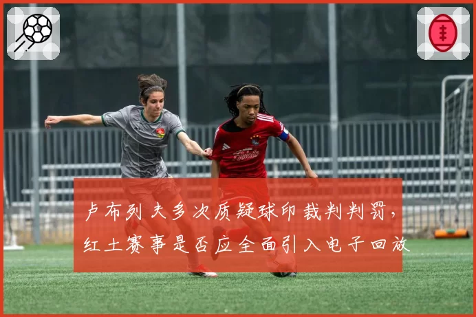 卢布列夫多次质疑球印裁判判罚，红土赛事是否应全面引入电子回放？