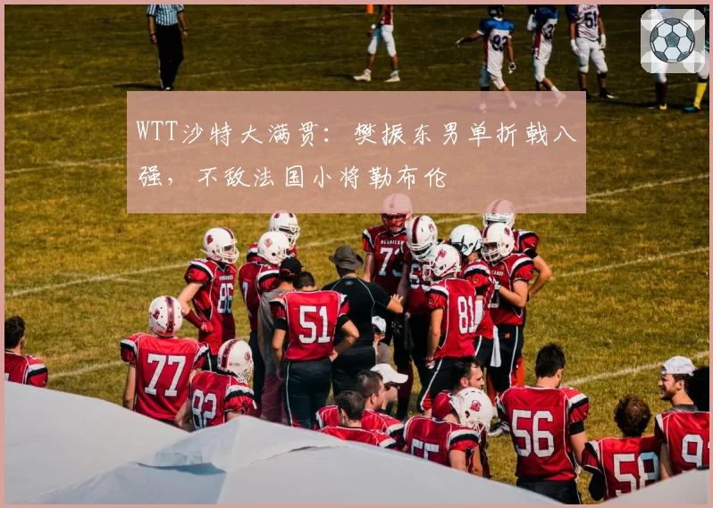 WTT沙特大满贯：樊振东男单折戟八强，不敌法国小将勒布伦