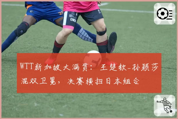 WTT新加坡大满贯：王楚钦_孙颖莎混双卫冕，决赛横扫日本组合