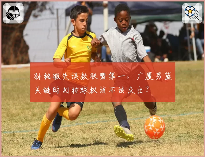孙铭徽失误数联盟第一，广厦男篮关键时刻控球权该不该交出？