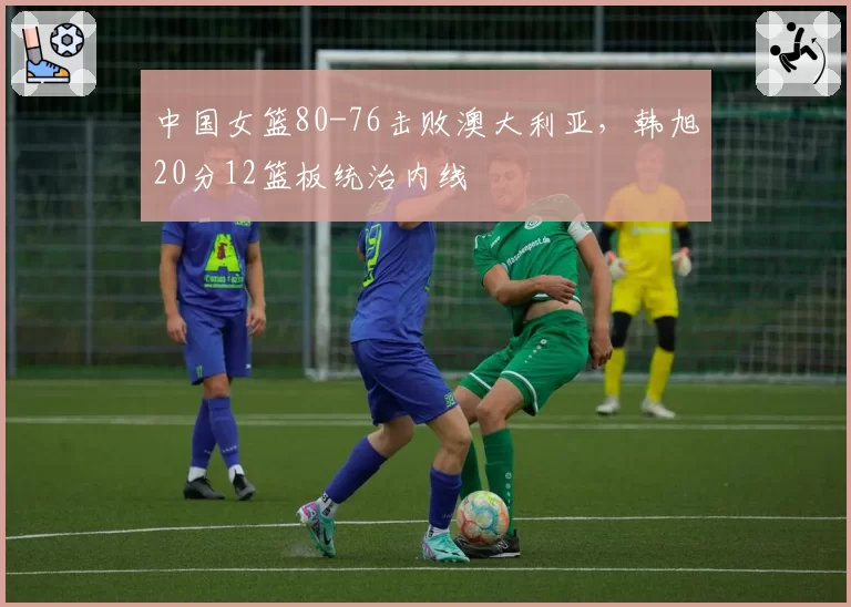 中国女篮80-76击败澳大利亚,韩旭20分12篮板统治内线