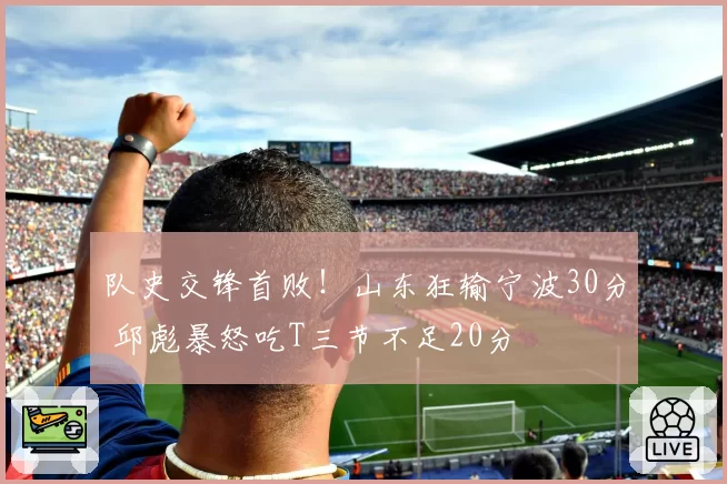 队史交锋首败！山东狂输宁波30分 邱彪暴怒吃T三节不足20分