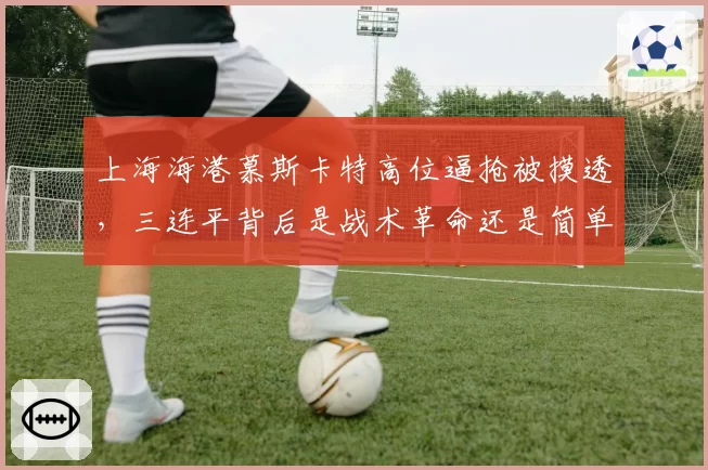 上海海港慕斯卡特高位逼抢被摸透,三连平背后是战术革命还是简单回归?