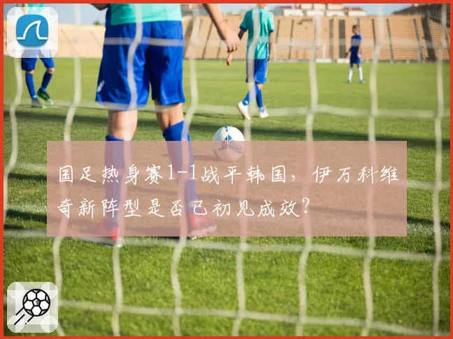 国足热身赛1-1战平韩国，伊万科维奇新阵型是否已初见成效？