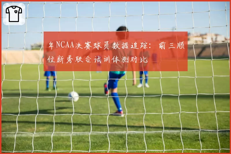 年NCAA决赛球员数据追踪：前三顺位新秀联合试训体测对比