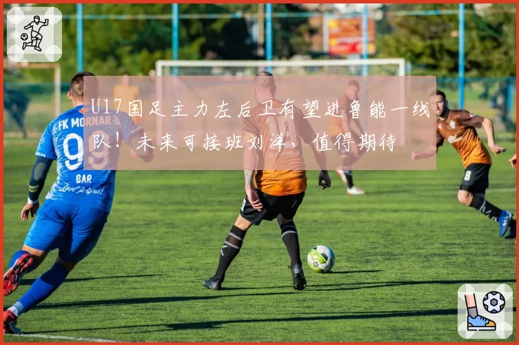 U17国足主力左后卫有望进鲁能一线队！未来可接班刘洋，值得期待
