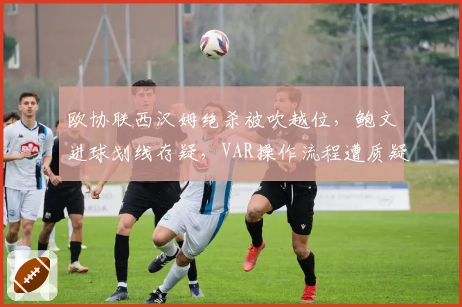 欧协联西汉姆绝杀被吹越位,鲍文进球划线存疑,VAR操作流程遭质疑