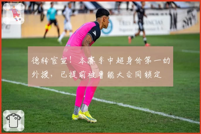 德转官宣！本赛季中超身价第一的外援，已提前被鲁能大合同锁定
