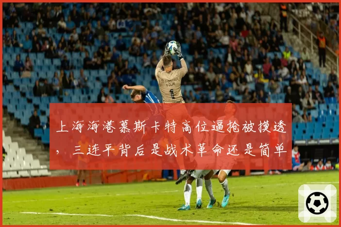 上海海港慕斯卡特高位逼抢被摸透，三连平背后是战术革命还是简单回归？
