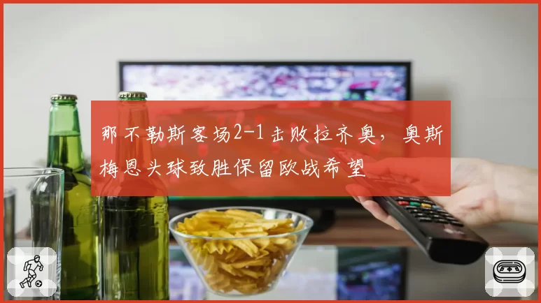那不勒斯客场2-1击败拉齐奥,奥斯梅恩头球致胜保留欧战希望