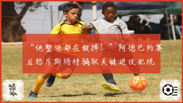 “他整场都在假摔！”阿德巴约赛后怒斥斯玛特骗取关键进攻犯规
