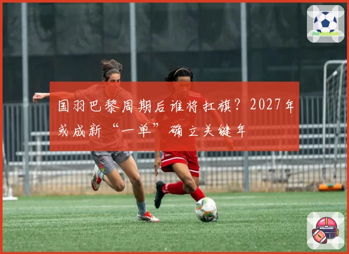 国羽巴黎周期后谁将扛旗？2027年或成新“一单”确立关键年