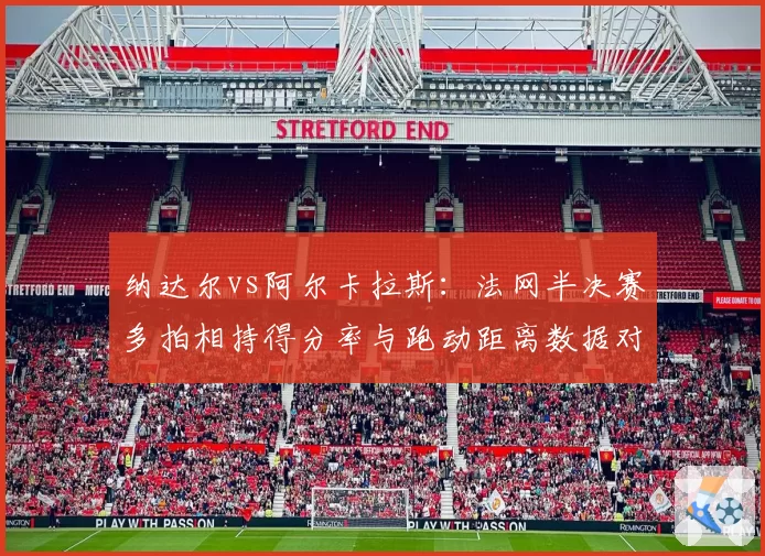 纳达尔vs阿尔卡拉斯：法网半决赛多拍相持得分率与跑动距离数据对比