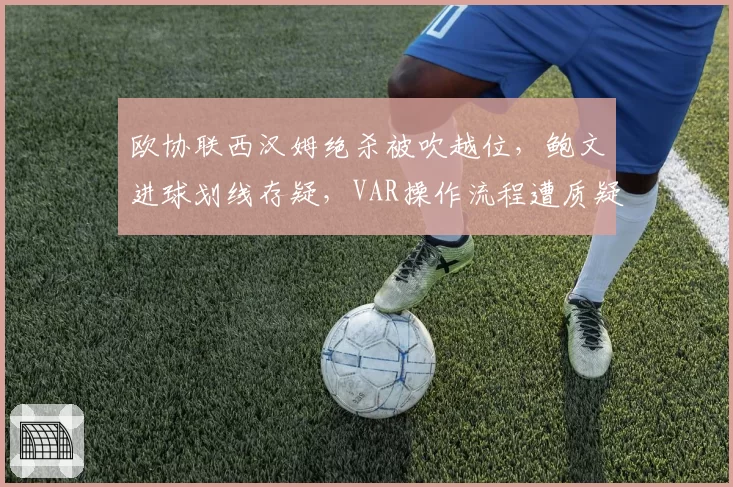 欧协联西汉姆绝杀被吹越位,鲍文进球划线存疑,VAR操作流程遭质疑