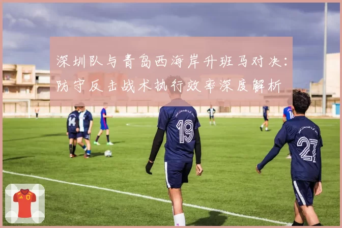 深圳队与青岛西海岸升班马对决：防守反击战术执行效率深度解析