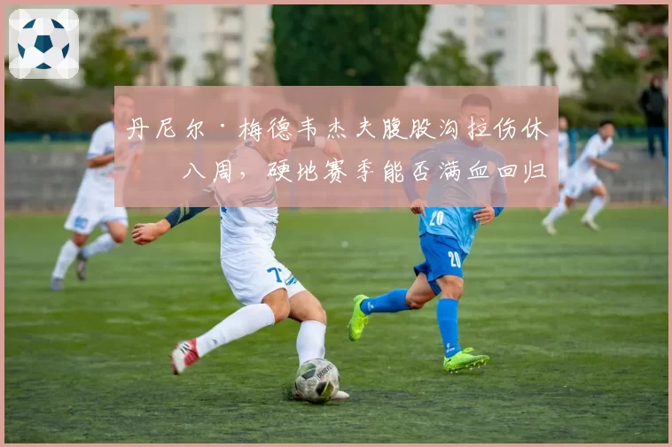 丹尼尔·梅德韦杰夫腹股沟拉伤休战八周,硬地赛季能否满血回归