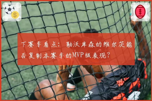下赛季看点：勒沃库森的维尔茨能否复制本赛季的MVP级表现？