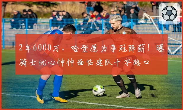2年6000万,哈登愿为争冠降薪!曝骑士忧心忡忡面临建队十字路口