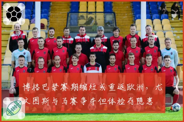 博格巴禁赛期缩短或重返欧洲，尤文图斯与马赛争夺但体检存隐患
