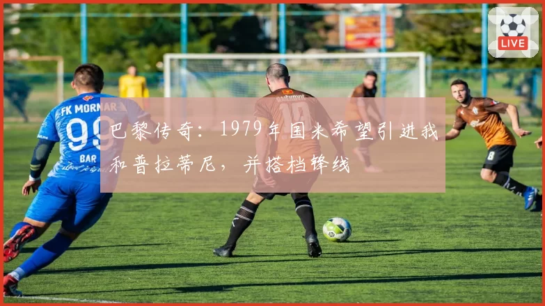 巴黎传奇：1979年国米希望引进我和普拉蒂尼，并搭档锋线