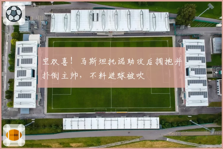 空欢喜!马斯坦托诺助攻后拥抱并扑倒主帅,不料进球被吹