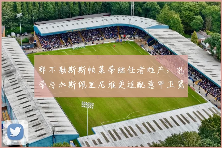 那不勒斯斯帕莱蒂继任者难产，孔蒂与加斯佩里尼谁更适配意甲卫冕？