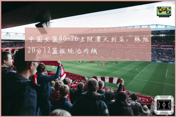 中国女篮80-76击败澳大利亚,韩旭20分12篮板统治内线