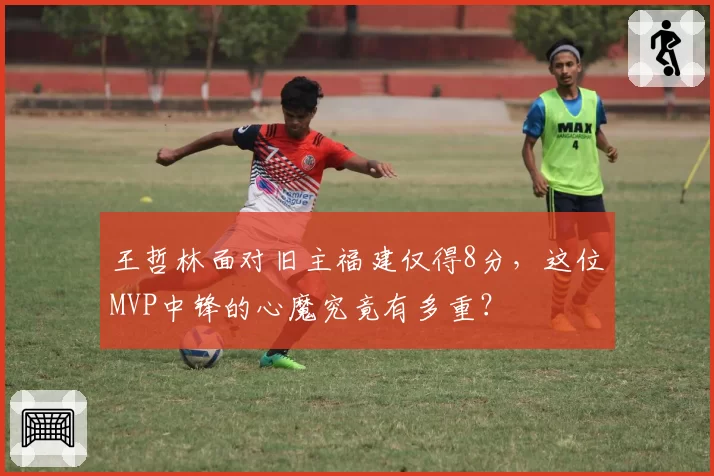 王哲林面对旧主福建仅得8分，这位MVP中锋的心魔究竟有多重？