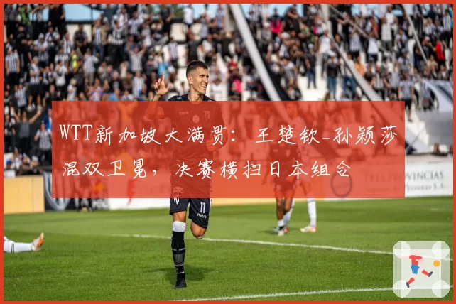 WTT新加坡大满贯：王楚钦_孙颖莎混双卫冕，决赛横扫日本组合