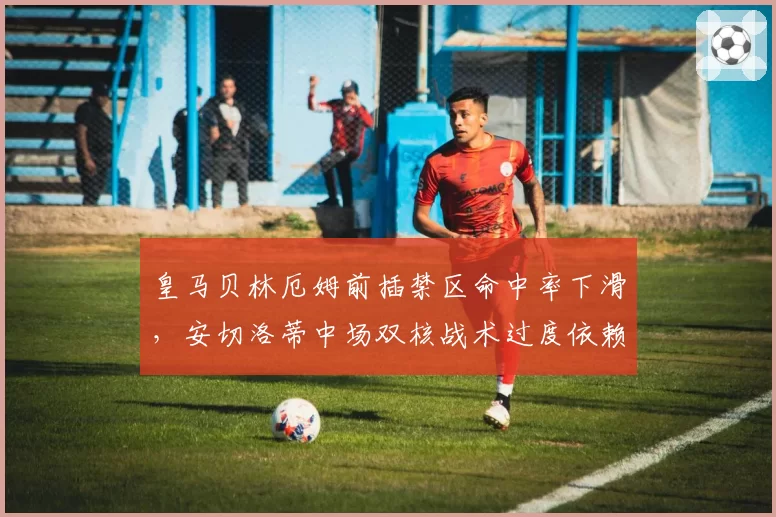 皇马贝林厄姆前插禁区命中率下滑，安切洛蒂中场双核战术过度依赖维尼修斯突破