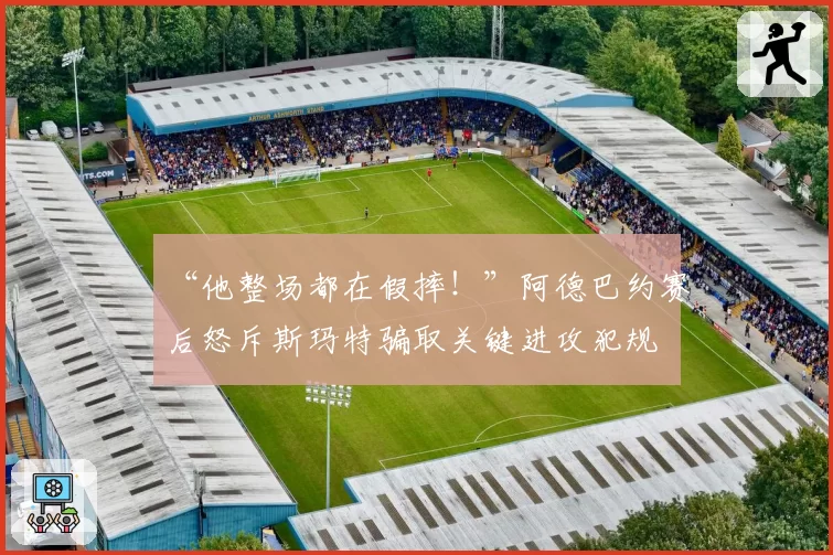 “他整场都在假摔！”阿德巴约赛后怒斥斯玛特骗取关键进攻犯规