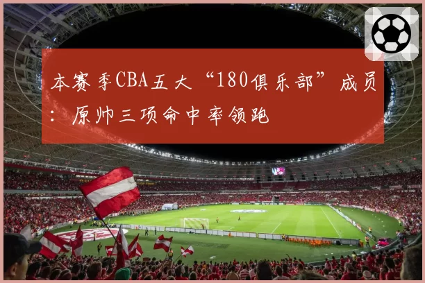 本赛季CBA五大“180俱乐部”成员：原帅三项命中率领跑