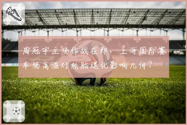 周冠宇主场作战在即，上海国际赛车场高温对轮胎退化影响几何？
