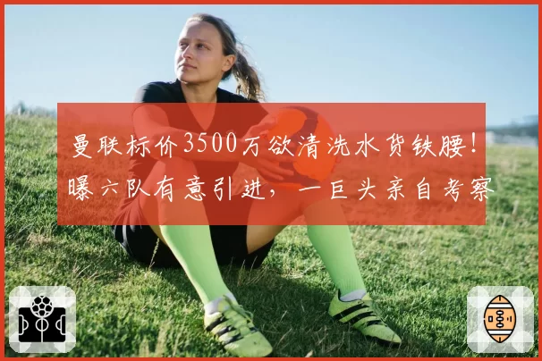 曼联标价3500万欲清洗水货铁腰！曝六队有意引进，一巨头亲自考察