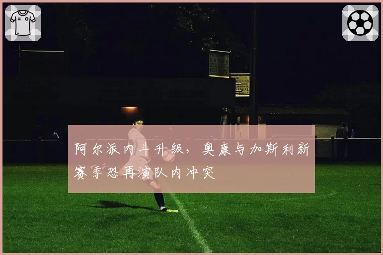 阿尔派内斗升级，奥康与加斯利新赛季恐再演队内冲突