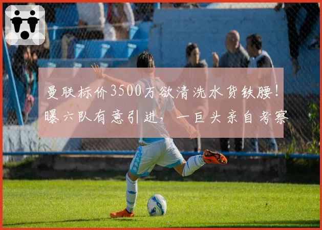 曼联标价3500万欲清洗水货铁腰！曝六队有意引进，一巨头亲自考察