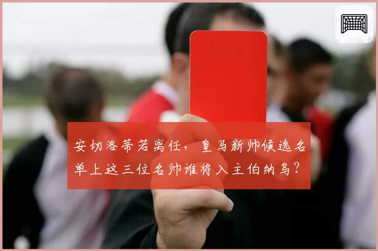 安切洛蒂若离任，皇马新帅候选名单上这三位名帅谁将入主伯纳乌？