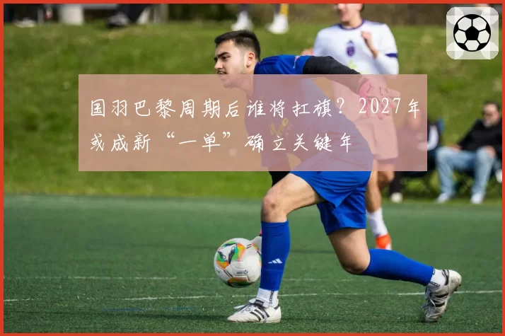 国羽巴黎周期后谁将扛旗？2027年或成新“一单”确立关键年