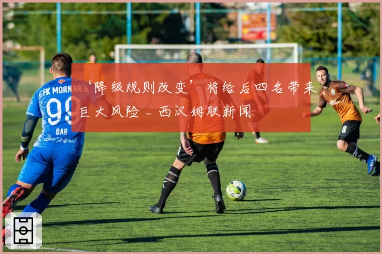 ‘降级规则改变’将给后四名带来巨大风险 _ 西汉姆联新闻