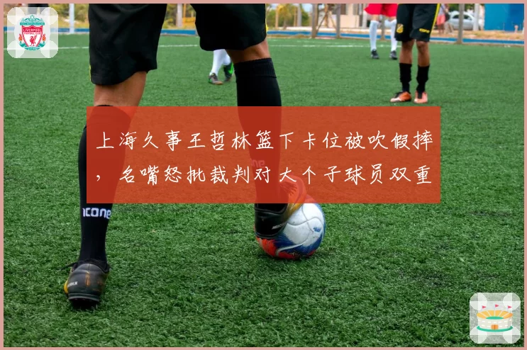 上海久事王哲林篮下卡位被吹假摔，名嘴怒批裁判对大个子球员双重标准