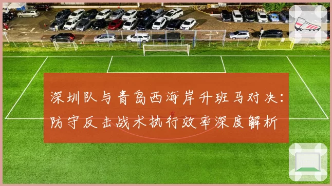 深圳队与青岛西海岸升班马对决：防守反击战术执行效率深度解析